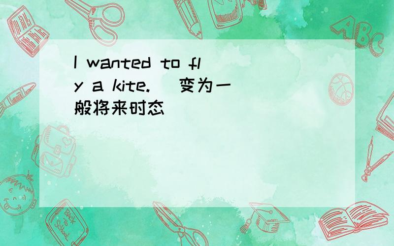 I wanted to fly a kite. (变为一般将来时态)