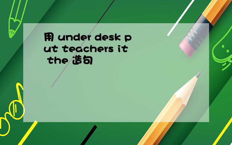 用 under desk put teachers it the 造句