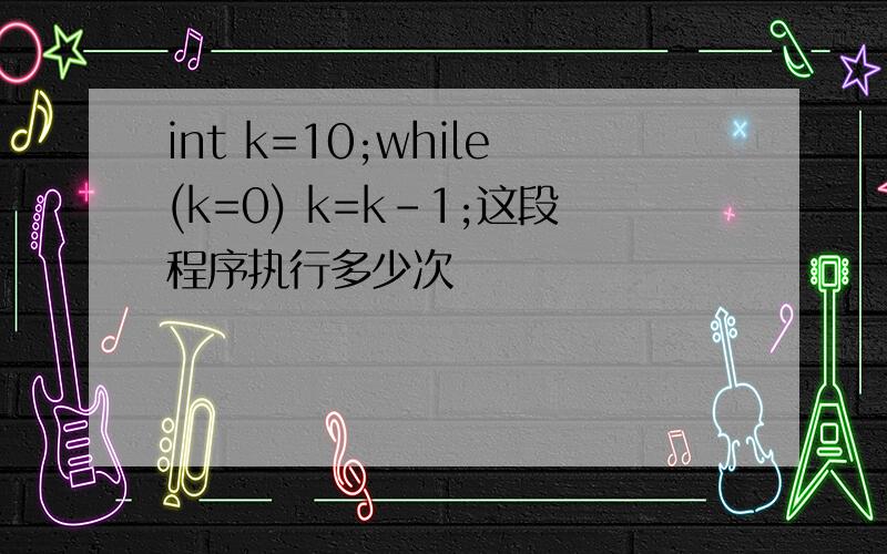 int k=10;while(k=0) k=k-1;这段程序执行多少次