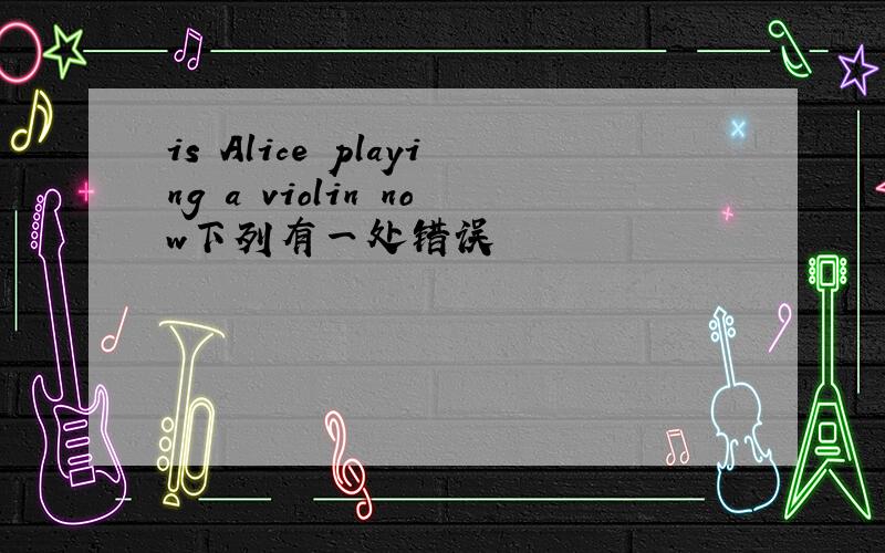 is Alice playing a violin now下列有一处错误