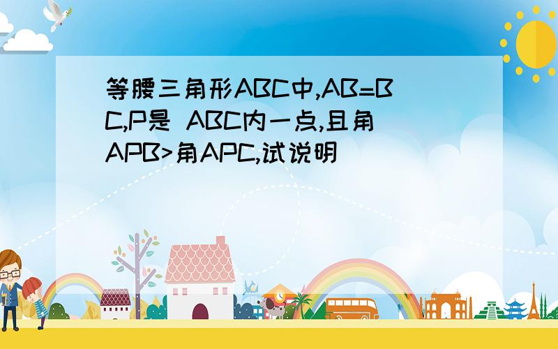 等腰三角形ABC中,AB=BC,P是 ABC内一点,且角APB>角APC,试说明