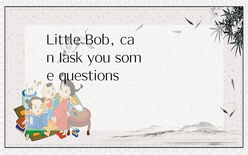 Little Bob, can Iask you some questions