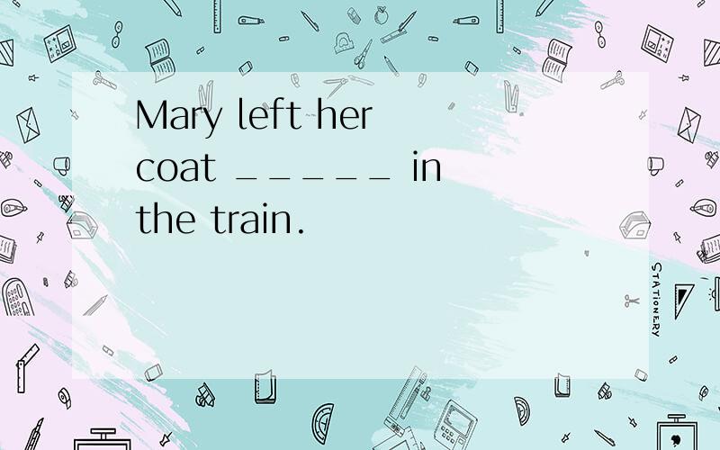 Mary left her coat _____ in the train.