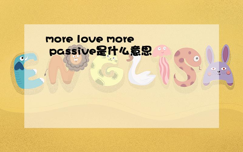 more love more passive是什么意思