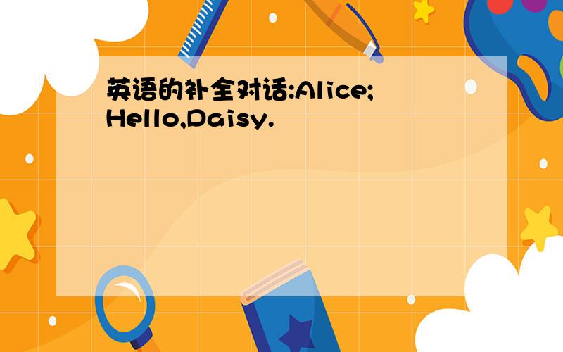 英语的补全对话:Alice;Hello,Daisy.