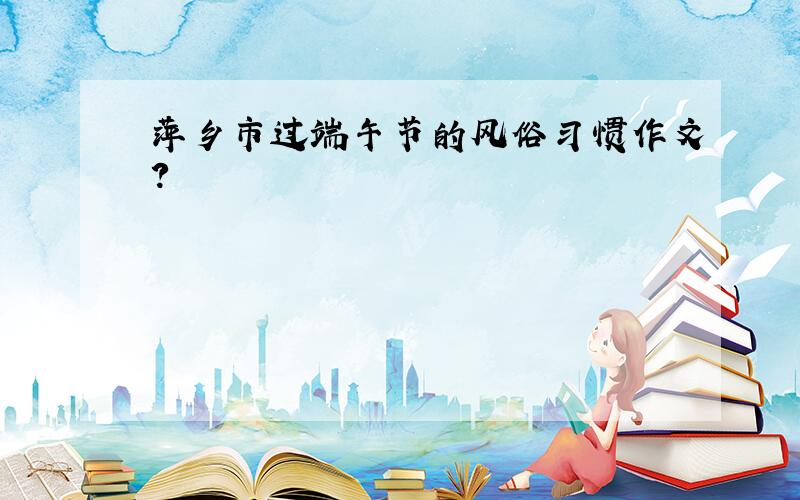 萍乡市过端午节的风俗习惯作文？