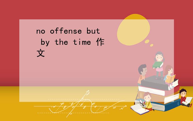 no offense but by the time 作文