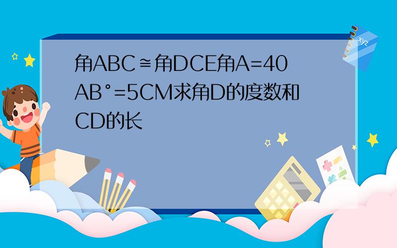 角ABC≌角DCE角A=40AB°=5CM求角D的度数和CD的长