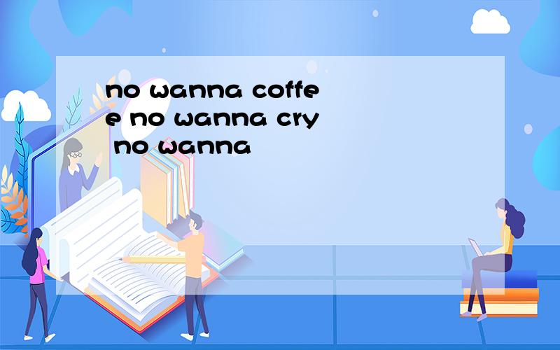 no wanna coffee no wanna cry no wanna