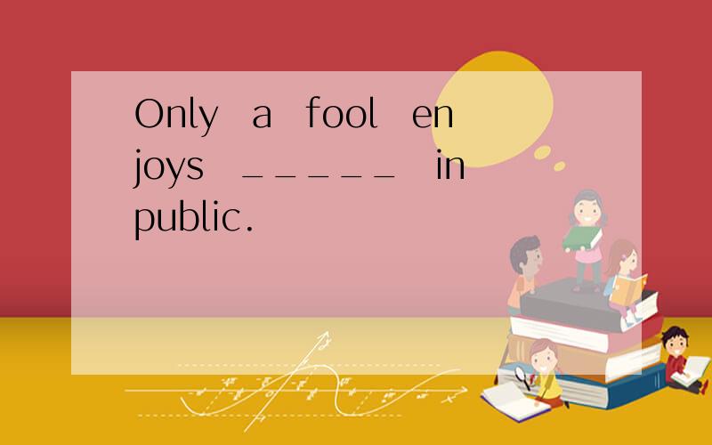 Only a fool enjoys _____ in public.