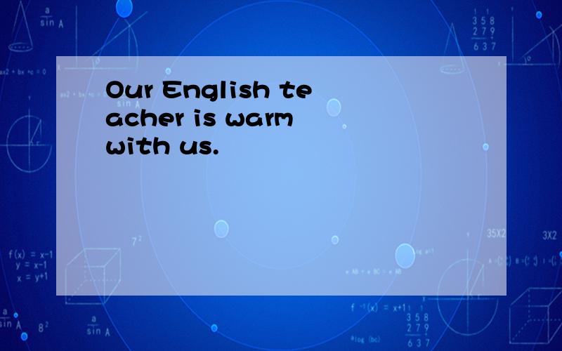 Our English teacher is warm with us.