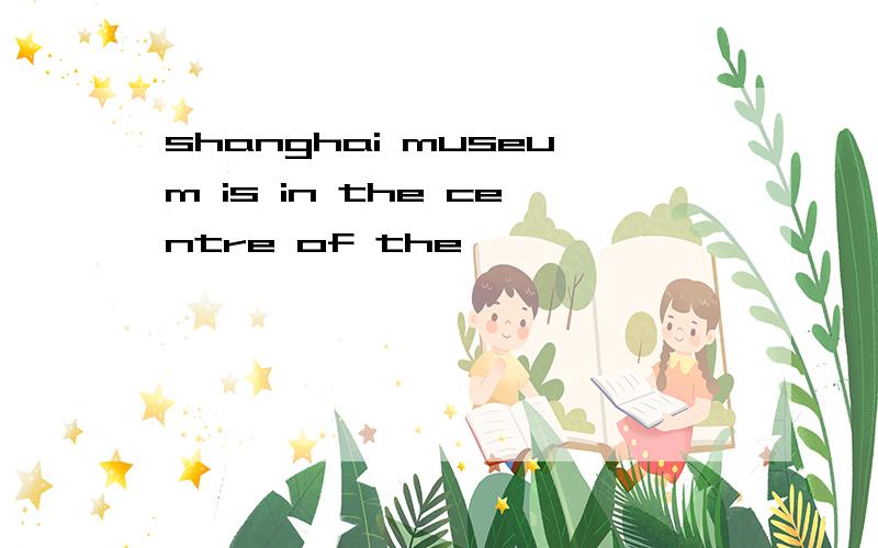 shanghai museum is in the centre of the