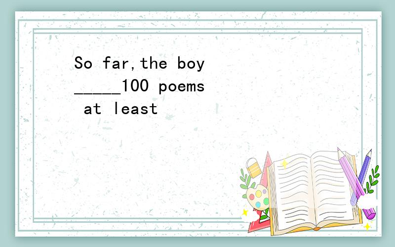 So far,the boy_____100 poems at least