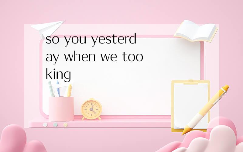 so you yesterday when we tooking