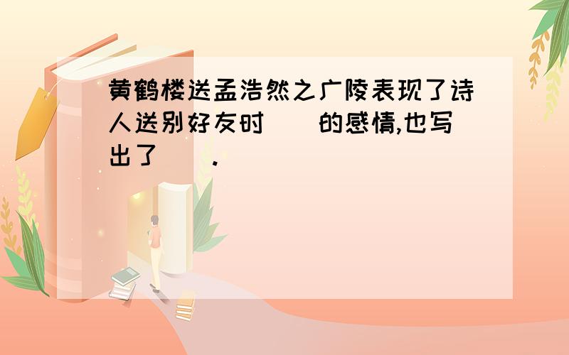 黄鹤楼送孟浩然之广陵表现了诗人送别好友时()的感情,也写出了().