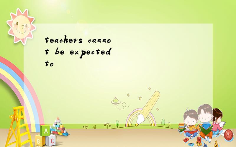 teachers cannot be expected to