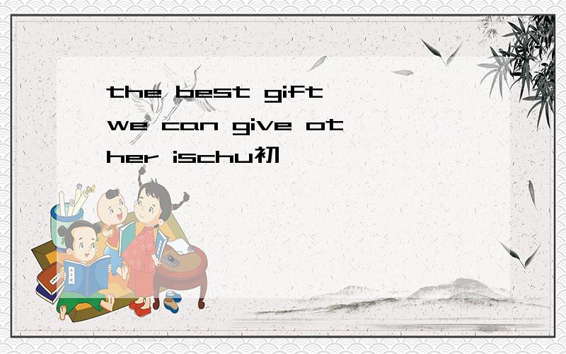 the best gift we can give other ischu初一