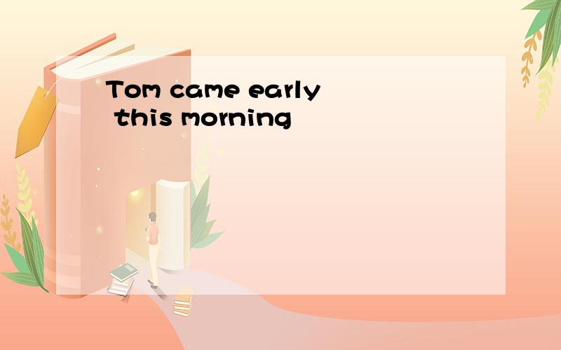 Tom came early this morning
