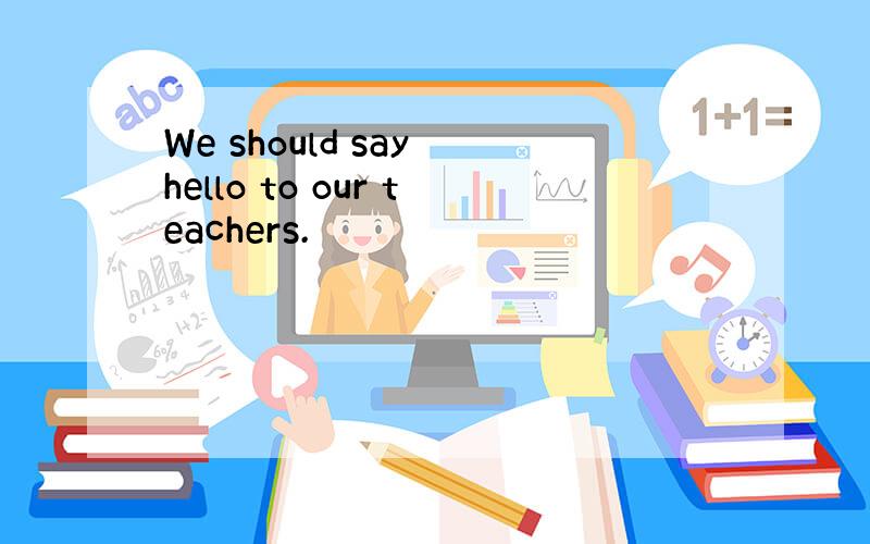 We should say hello to our teachers.