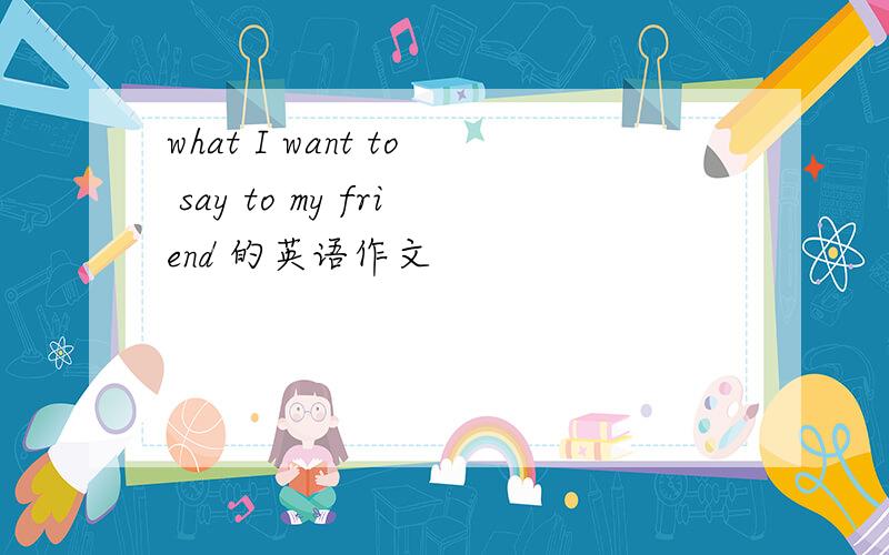 what I want to say to my friend 的英语作文