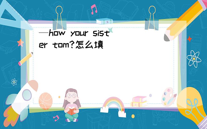 —how your sister tom?怎么填