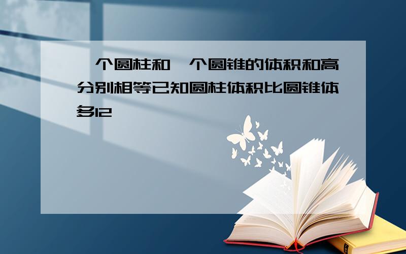 一个圆柱和一个圆锥的体积和高分别相等已知圆柱体积比圆锥体多12