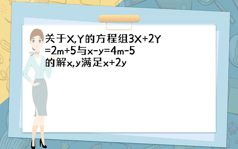 关于X,Y的方程组3X+2Y=2m+5与x-y=4m-5的解x,y满足x+2y
