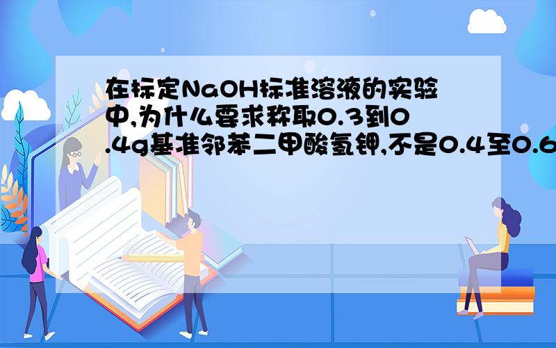 在标定NaOH标准溶液的实验中,为什么要求称取0.3到0.4g基准邻苯二甲酸氢钾,不是0.4至0.6(⊙o⊙)哦