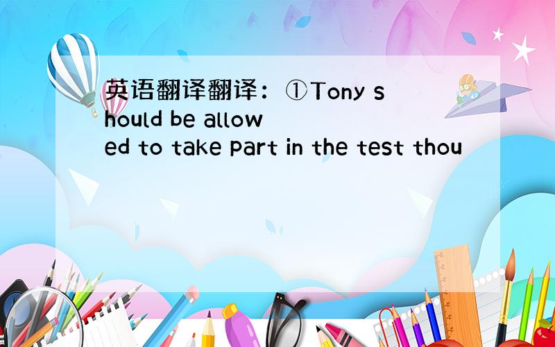 英语翻译翻译：①Tony should be allowed to take part in the test thou