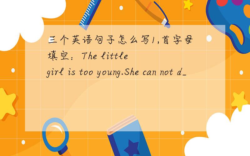 三个英语句子怎么写1,首字母填空：The little girl is too young.She can not d_