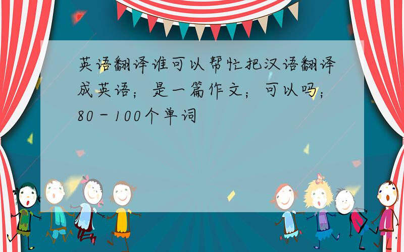 英语翻译谁可以帮忙把汉语翻译成英语；是一篇作文；可以吗；80－100个单词