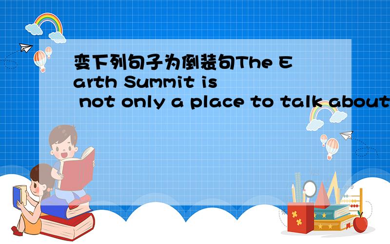 变下列句子为倒装句The Earth Summit is not only a place to talk about