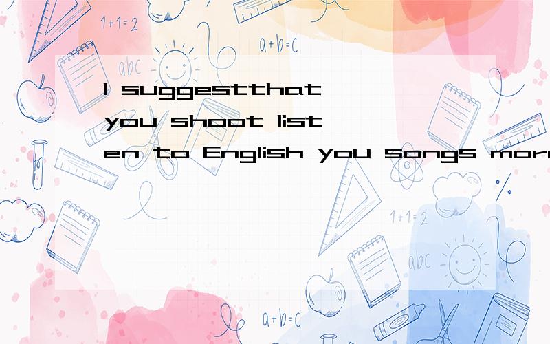 I suggestthat you shoot listen to English you songs more ___