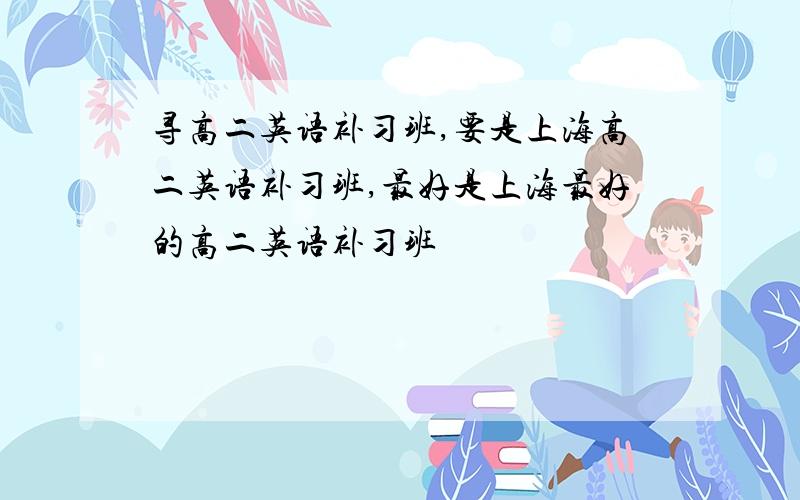 寻高二英语补习班,要是上海高二英语补习班,最好是上海最好的高二英语补习班