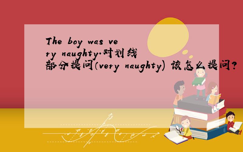 The boy was very naughty.对划线部分提问（very naughty) 该怎么提问?