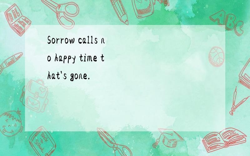 Sorrow calls no happy time that's gone.