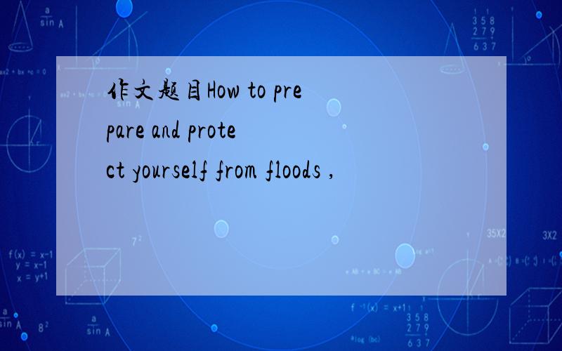 作文题目How to prepare and protect yourself from floods ,