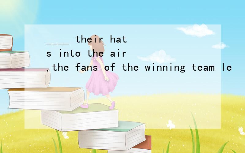 ____ their hats into the air,the fans of the winning team le
