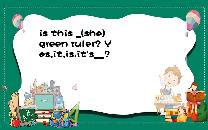 is this _(she)green ruler? Yes,it,is.it's__?