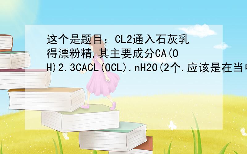 这个是题目：CL2通入石灰乳得漂粉精,其主要成分CA(OH)2.3CACL(OCL).nH20(2个.应该是在当中的-