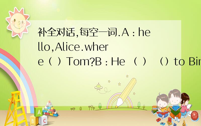 补全对话,每空一词.A：hello,Alice.where（ ）Tom?B：He （ ） （）to Bin Ben.