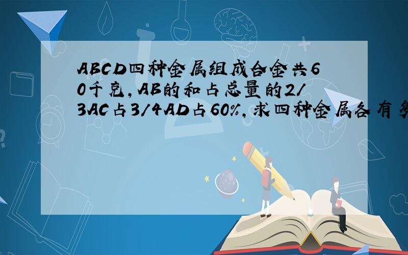 ABCD四种金属组成合金共60千克,AB的和占总量的2/3AC占3/4AD占60%,求四种金属各有多少千克?
