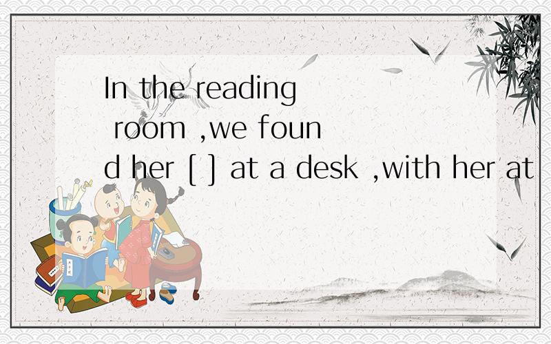 In the reading room ,we found her [ ] at a desk ,with her at