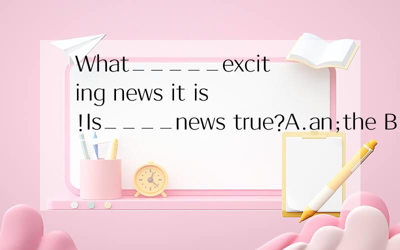 What_____exciting news it is!Is____news true?A.an;the B.an;a
