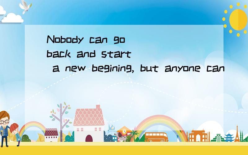 Nobody can go back and start a new begining, but anyone can