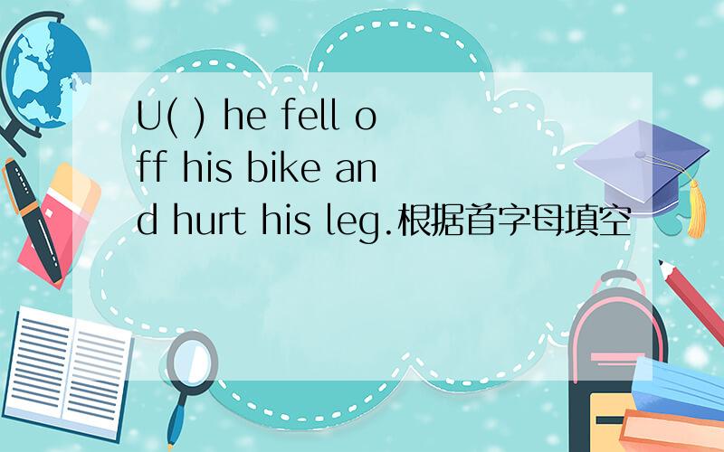 U( ) he fell off his bike and hurt his leg.根据首字母填空