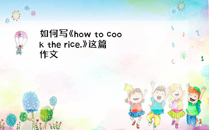 如何写《how to cook the rice.》这篇作文