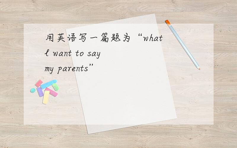 用英语写一篇题为“what l want to say my parents”