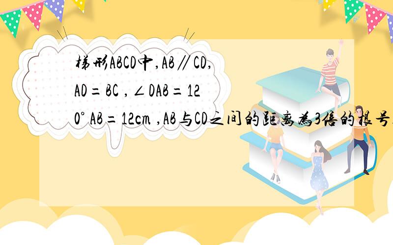 梯形ABCD中,AB∥CD,AD=BC ,∠DAB=120° AB=12cm ,AB与CD之间的距离为3倍的根号3cm,