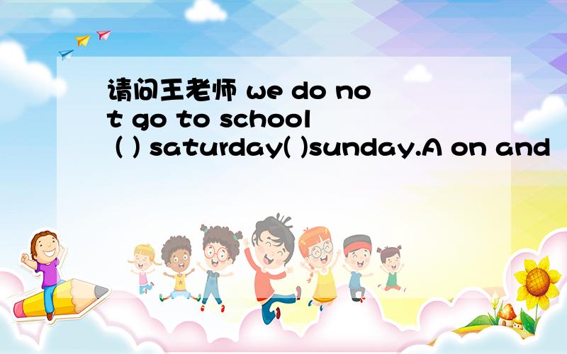 请问王老师 we do not go to school ( ) saturday( )sunday.A on and